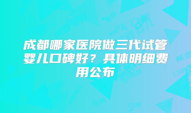 成都哪家医院做三代试管婴儿口碑好？具体明细费用公布