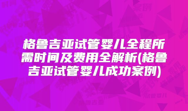 格鲁吉亚试管婴儿全程所需时间及费用全解析(格鲁吉亚试管婴儿成功案例)
