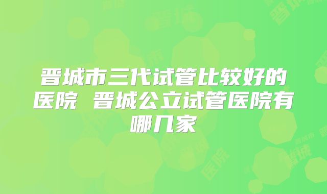 晋城市三代试管比较好的医院 晋城公立试管医院有哪几家