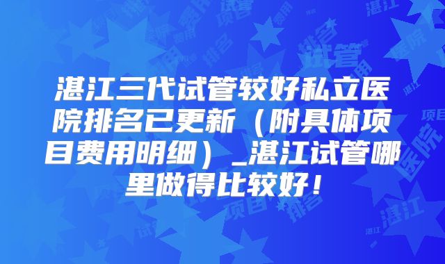 湛江三代试管较好私立医院排名已更新(附具体项目费用明细)_湛江试管哪里做得比较好!