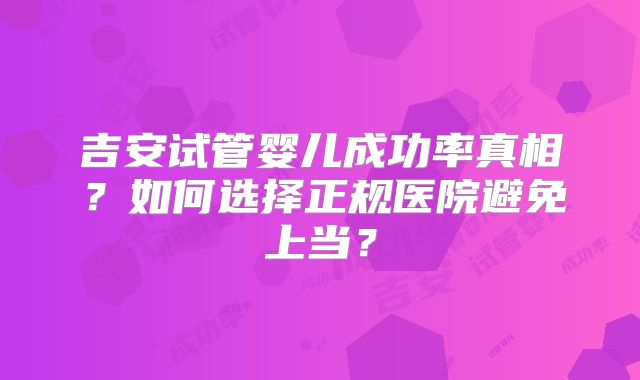吉安试管婴儿成功率真相？如何选择正规医院避免上当？