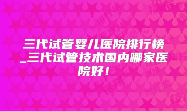 三代试管婴儿医院排行榜_三代试管技术国内哪家医院好！