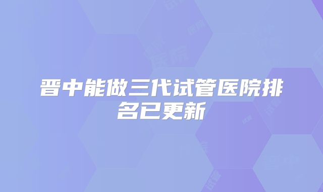 晋中能做三代试管医院排名已更新