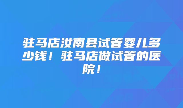 驻马店汝南县试管婴儿多少钱！驻马店做试管的医院！