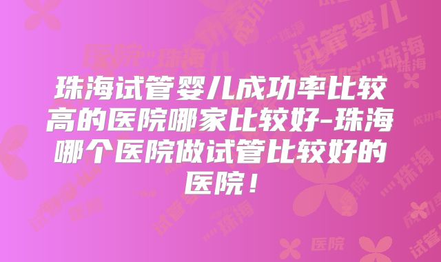 珠海试管婴儿成功率比较高的医院哪家比较好-珠海哪个医院做试管比较好的医院！