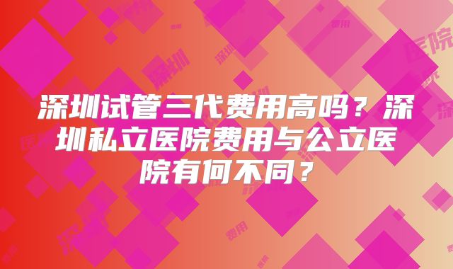 深圳试管三代费用高吗？深圳私立医院费用与公立医院有何不同？