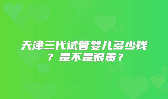 天津三代试管婴儿多少钱？是不是很贵？