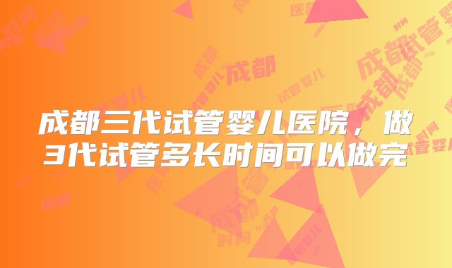 成都三代试管婴儿医院，做3代试管多长时间可以做完
