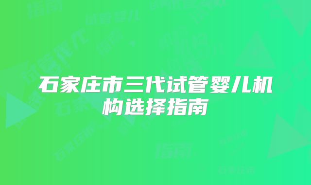 石家庄市三代试管婴儿机构选择指南