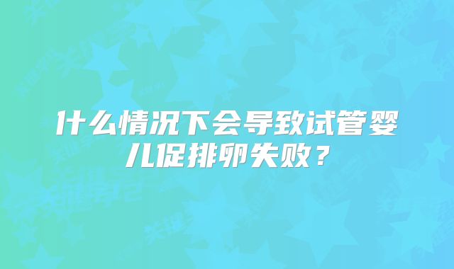 什么情况下会导致试管婴儿促排卵失败？