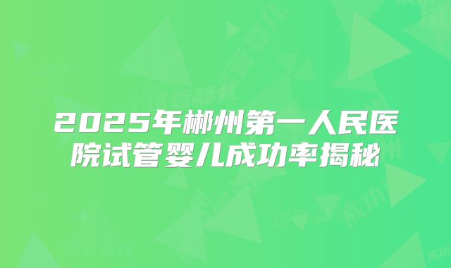 2025年郴州第一人民医院试管婴儿成功率揭秘