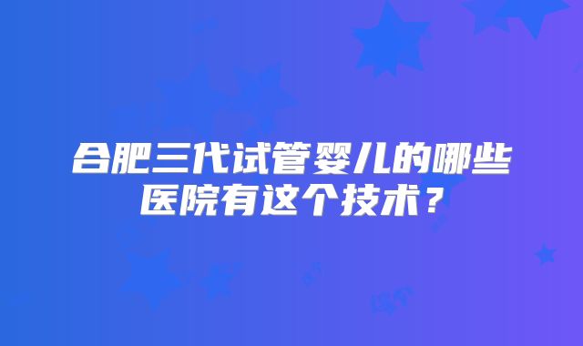 合肥三代试管婴儿的哪些医院有这个技术？