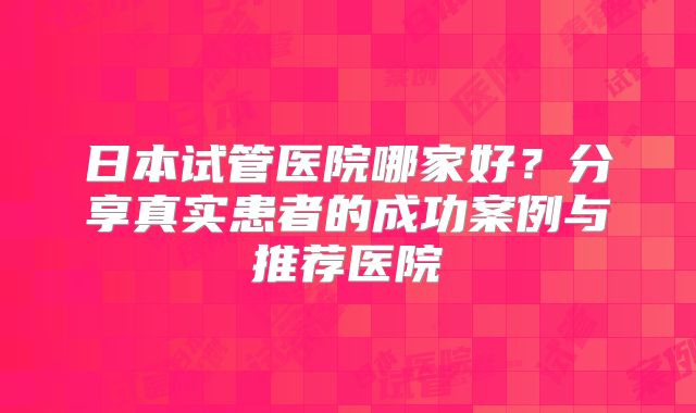 日本试管医院哪家好？分享真实患者的成功案例与推荐医院