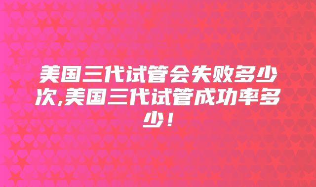 美国三代试管会失败多少次,美国三代试管成功率多少！