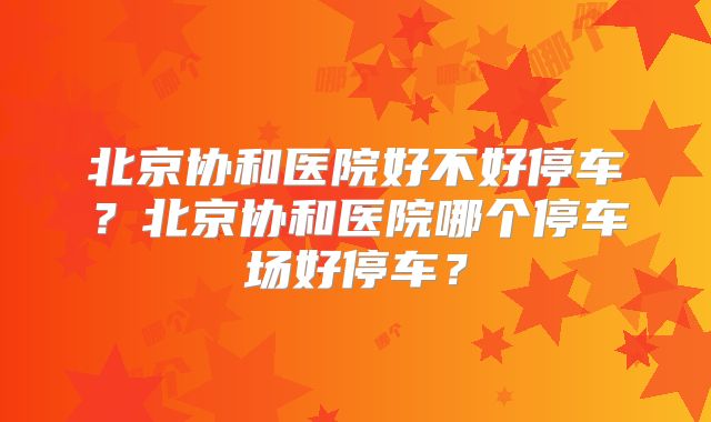 北京协和医院好不好停车？北京协和医院哪个停车场好停车？