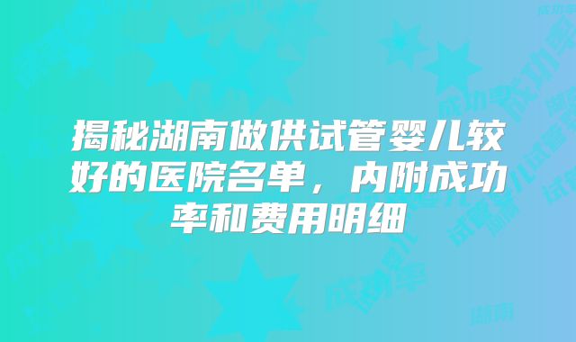 揭秘湖南做供试管婴儿较好的医院名单，内附成功率和费用明细