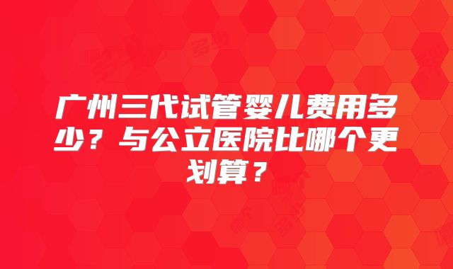 广州三代试管婴儿费用多少？与公立医院比哪个更划算？