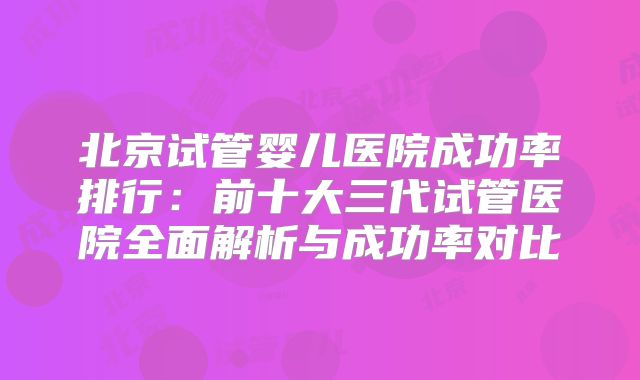 北京试管婴儿医院成功率排行：前十大三代试管医院全面解析与成功率对比