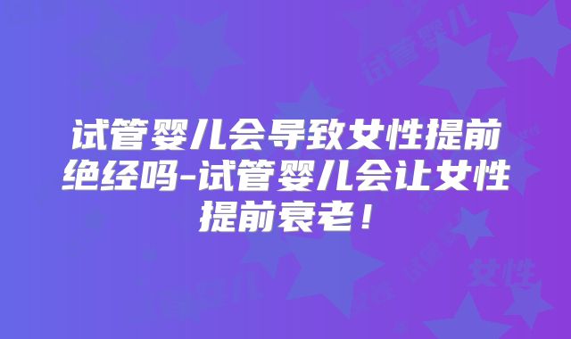 试管婴儿会导致女性提前绝经吗-试管婴儿会让女性提前衰老!
