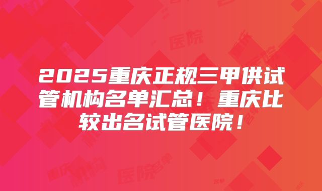 2025重庆正规三甲供试管机构名单汇总!重庆比较出名试管医院!