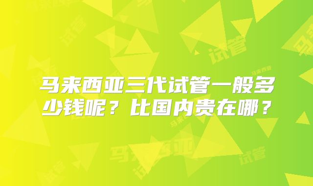 马来西亚三代试管一般多少钱呢?比国内贵在哪?