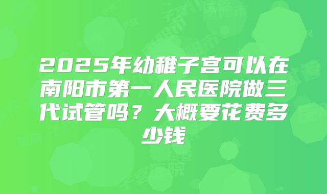 2025年幼稚子宫可以在南阳市第一人民医院做三代试管吗？大概要花费多少钱