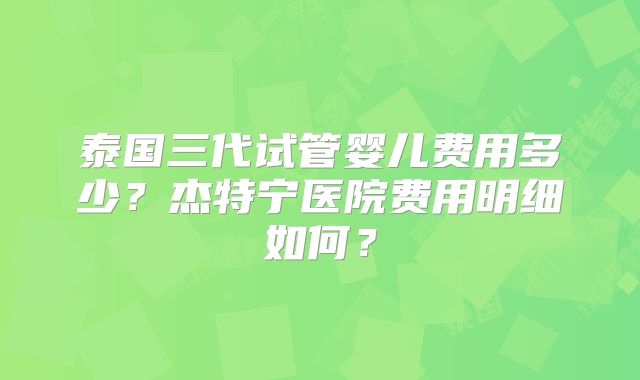 泰国三代试管婴儿费用多少？杰特宁医院费用明细如何？
