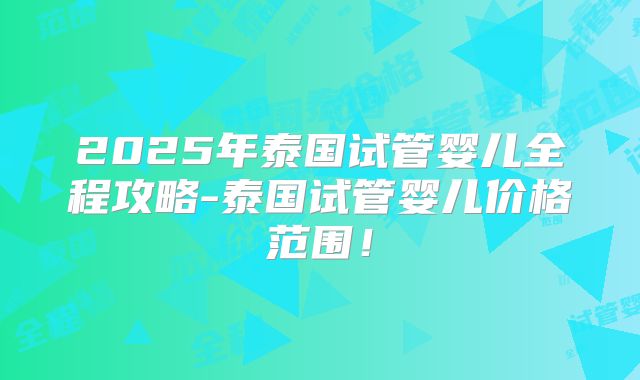 2025年泰国试管婴儿全程攻略-泰国试管婴儿价格范围！