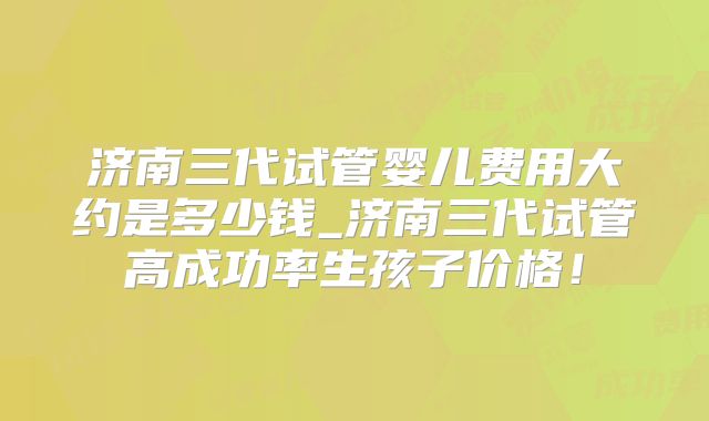 济南三代试管婴儿费用大约是多少钱_济南三代试管高成功率生孩子价格！