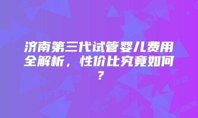济南第三代试管婴儿费用全解析，性价比究竟如何？