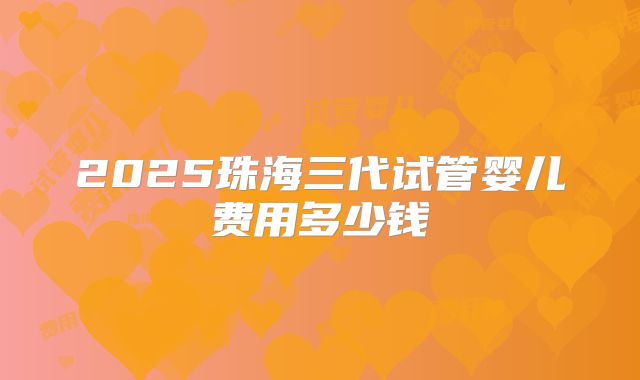 2025珠海三代试管婴儿费用多少钱
