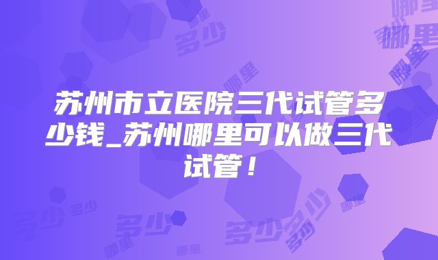 苏州市立医院三代试管多少钱_苏州哪里可以做三代试管！