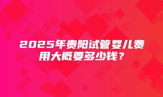 2025年贵阳试管婴儿费用大概要多少钱？