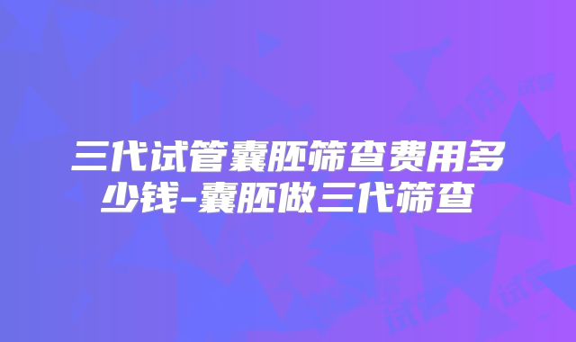 三代试管囊胚筛查费用多少钱-囊胚做三代筛查
