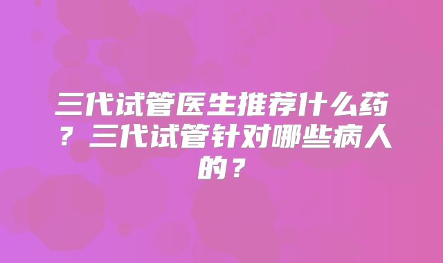 三代试管医生推荐什么药?三代试管针对哪些病人的?