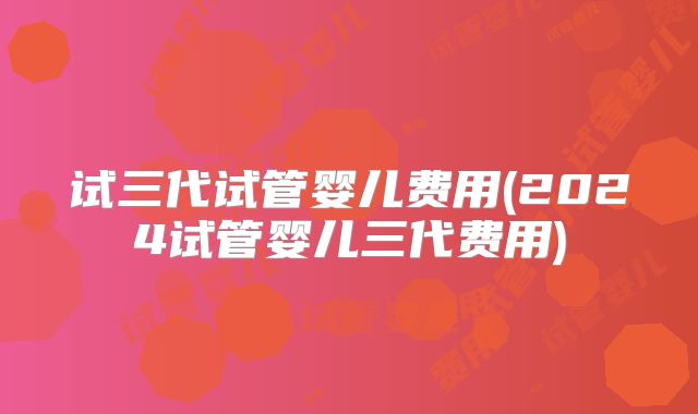 试三代试管婴儿费用(2024试管婴儿三代费用)
