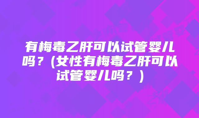 有梅毒乙肝可以试管婴儿吗？(女性有梅毒乙肝可以试管婴儿吗？)