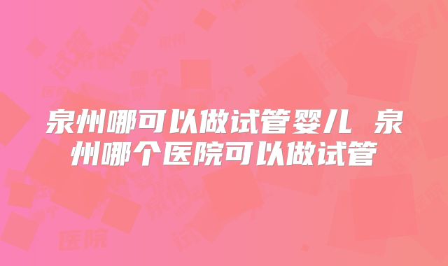 泉州哪可以做试管婴儿 泉州哪个医院可以做试管