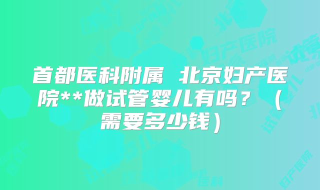 首都医科附属 北京妇产医院**做试管婴儿有吗？（需要多少钱）