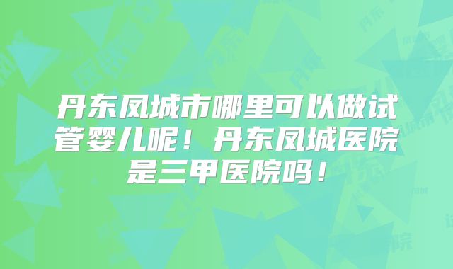 丹东凤城市哪里可以做试管婴儿呢！丹东凤城医院是三甲医院吗！