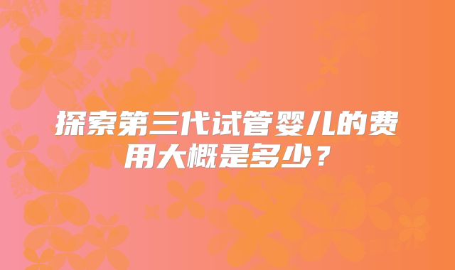 探索第三代试管婴儿的费用大概是多少？