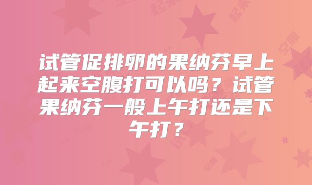 试管促排卵的果纳芬早上起来空腹打可以吗?试管果纳芬一般上午打还是下午打?