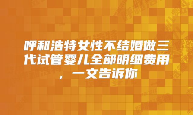 呼和浩特女性不结婚做三代试管婴儿全部明细费用，一文告诉你