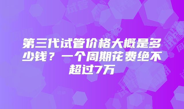 第三代试管价格大概是多少钱？一个周期花费绝不超过7万