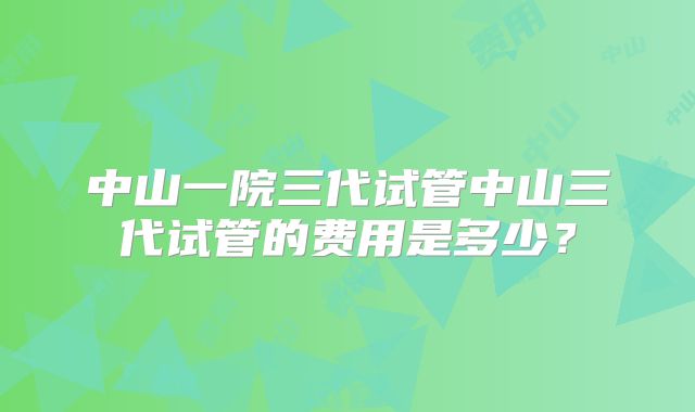 中山一院三代试管中山三代试管的费用是多少？