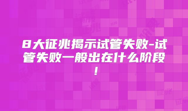 8大征兆揭示试管失败-试管失败一般出在什么阶段！
