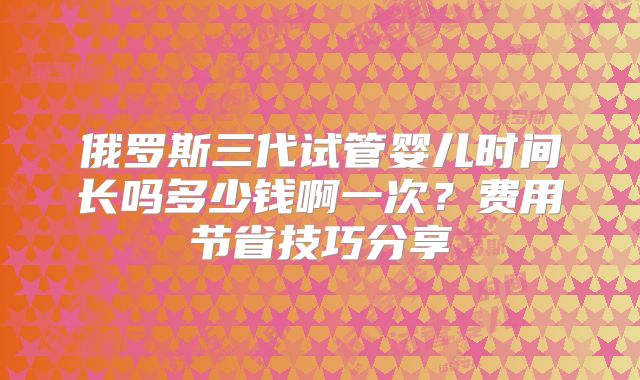 俄罗斯三代试管婴儿时间长吗多少钱啊一次？费用节省技巧分享