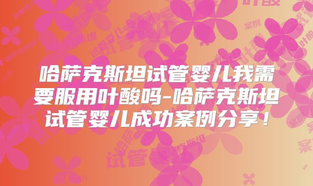 哈萨克斯坦试管婴儿我需要服用叶酸吗-哈萨克斯坦试管婴儿成功案例分享！