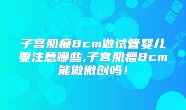 子宫肌瘤8cm做试管婴儿要注意哪些,子宫肌瘤8cm能做微创吗！