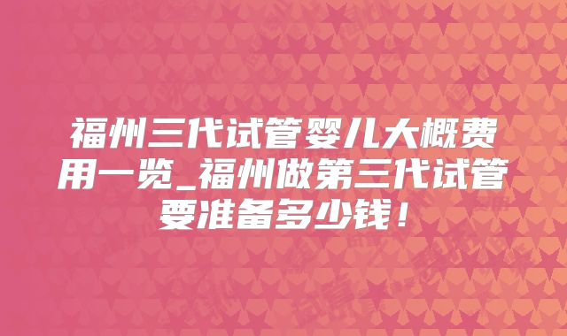 福州三代试管婴儿大概费用一览_福州做第三代试管要准备多少钱!